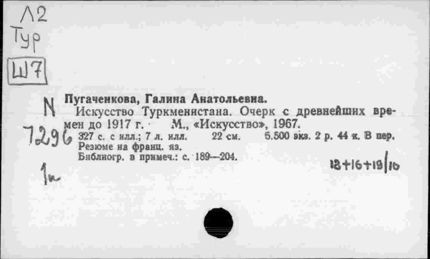 ﻿Л2
Typ
Ы7
WMeH до 1917 г.
’« 327 с. с илл.; 7 л. илл. Резюме на франц, яз. Бяблиогр. в примем.: с. 189—204.
МПугаченкова, Галина Анатольевна.
Искусство Туркменистана. Очерк с древнейших вре-М.» «Искусство», 1967.
22 см. 5.500 экз. 2 р. 44 к. В пер,
іа+іб+іа|к>